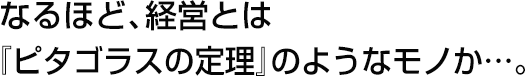 なるほど、経営とは『ピタゴラスの定理』のようなモノか…。